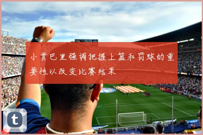 小贾巴里强调把握上篮和罚球的重要性以改变比赛结果