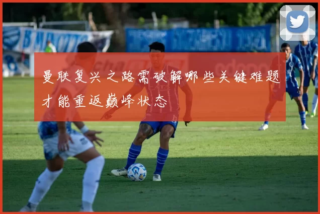 曼联复兴之路需破解哪些关键难题才能重返巅峰状态