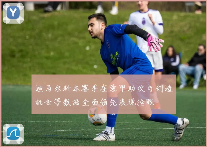 迪马尔科本赛季在意甲助攻与创造机会等数据全面领先表现抢眼