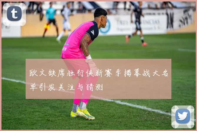 欧文缺席独行侠新赛季揭幕战大名单引发关注与猜测