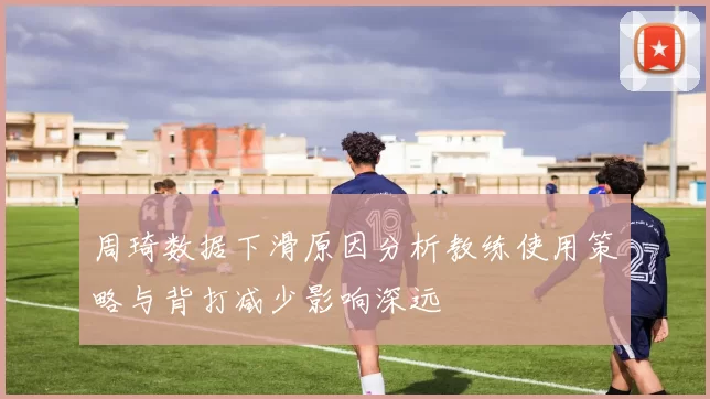 周琦数据下滑原因分析教练使用策略与背打减少影响深远