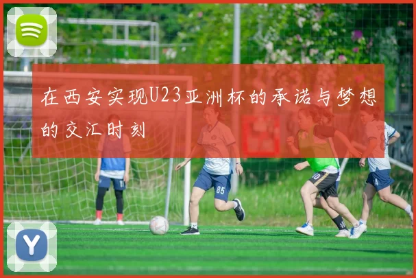 在西安实现U23亚洲杯的承诺与梦想的交汇时刻