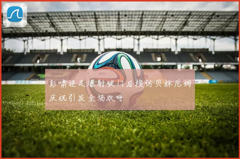 彭啸逆足爆射破门后模仿贝林厄姆庆祝引发全场欢呼