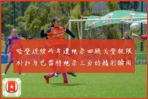 哈登连续两年遭绝杀回顾戈登极限补扣与巴雷特绝杀三分的精彩瞬间