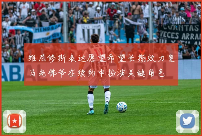 维尼修斯表达愿望希望长期效力皇马老佛爷在续约中扮演关键角色