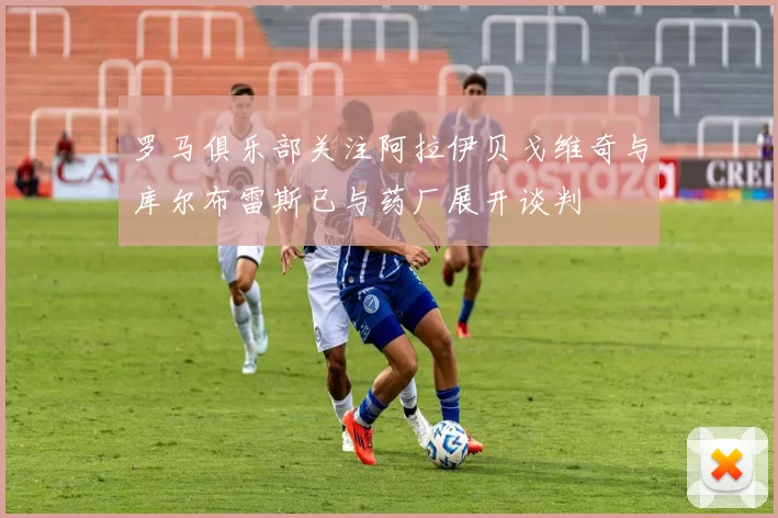 罗马俱乐部关注阿拉伊贝戈维奇与库尔布雷斯已与药厂展开谈判
